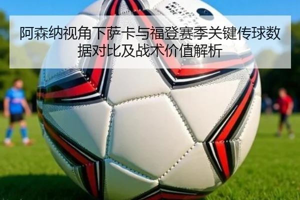 阿森纳视角下萨卡与福登赛季关键传球数据对比及战术价值解析
