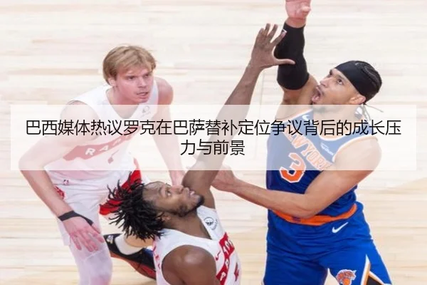 巴西媒体热议罗克在巴萨替补定位争议背后的成长压力与前景