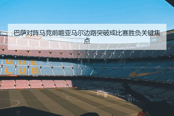 巴萨对阵马竞前瞻亚马尔边路突破成比赛胜负关键焦点